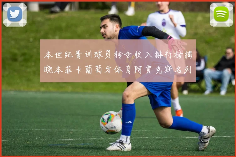 本世纪青训球员转会收入排行榜揭晓本菲卡葡萄牙体育阿贾克斯名列前茅