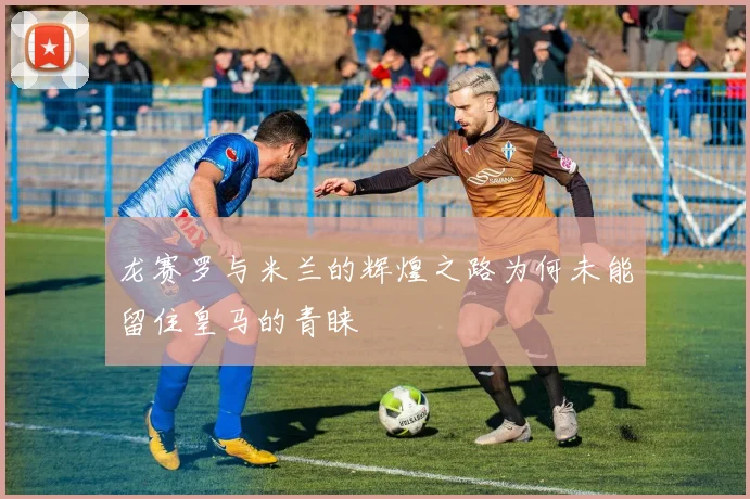 龙赛罗与米兰的辉煌之路为何未能留住皇马的青睐