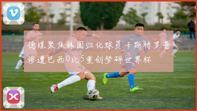 德媒聚焦韩国归化球员卡斯特罗普惨遭巴西0比5重创梦碎世界杯