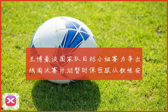 王博豪谈国家队目标小组赛力争出线淘汰赛计划暂时保密服从教练安排