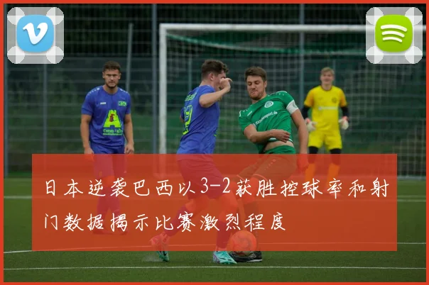 日本逆袭巴西以3-2获胜控球率和射门数据揭示比赛激烈程度
