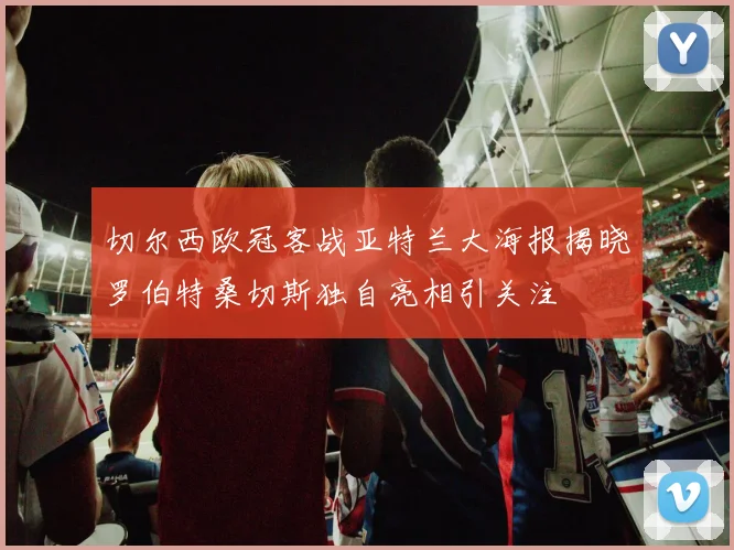 切尔西欧冠客战亚特兰大海报揭晓罗伯特桑切斯独自亮相引关注