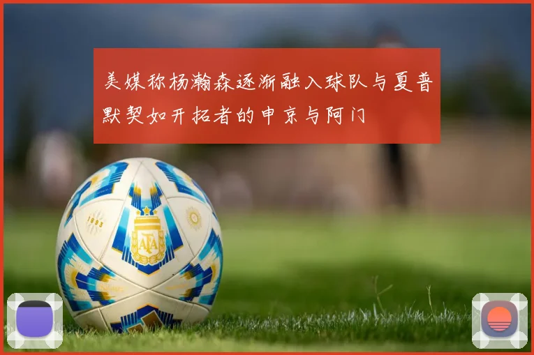 美媒称杨瀚森逐渐融入球队与夏普默契如开拓者的申京与阿门