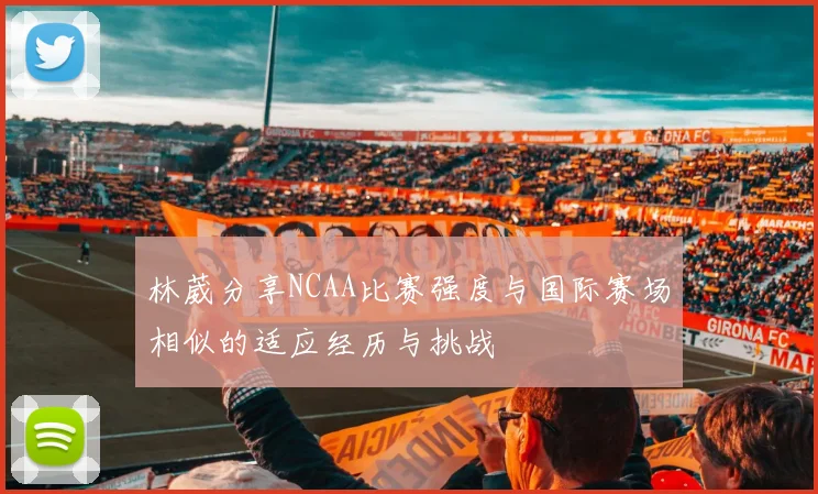林葳分享NCAA比赛强度与国际赛场相似的适应经历与挑战