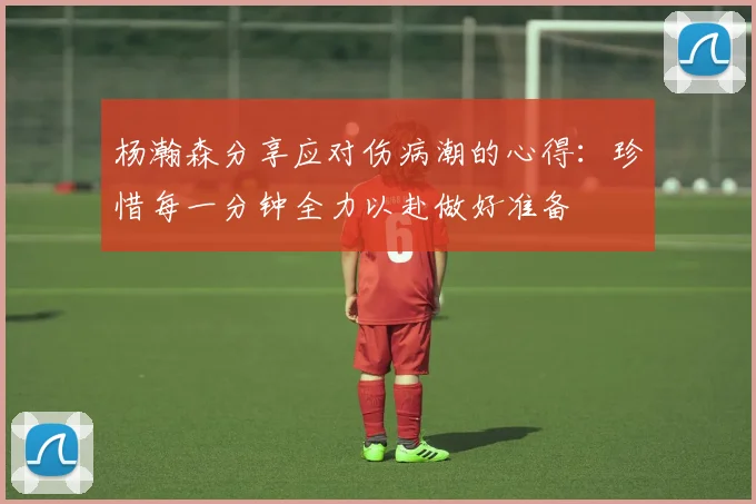 杨瀚森分享应对伤病潮的心得：珍惜每一分钟全力以赴做好准备