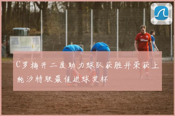 C罗梅开二度助力球队获胜并荣获上轮沙特联最佳进球奖杯