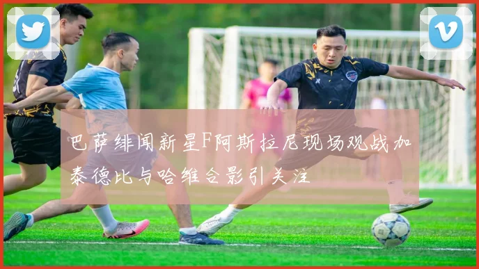 巴萨绯闻新星F阿斯拉尼现场观战加泰德比与哈维合影引关注