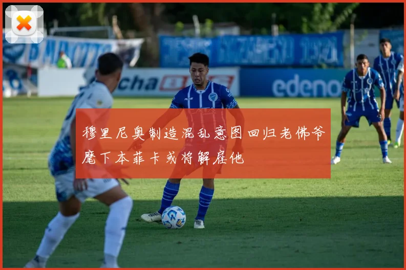 穆里尼奥制造混乱意图回归老佛爷麾下本菲卡或将解雇他