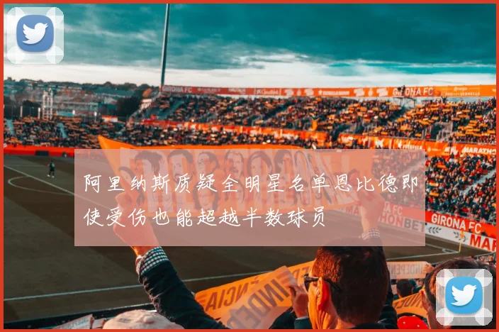 阿里纳斯质疑全明星名单恩比德即使受伤也能超越半数球员