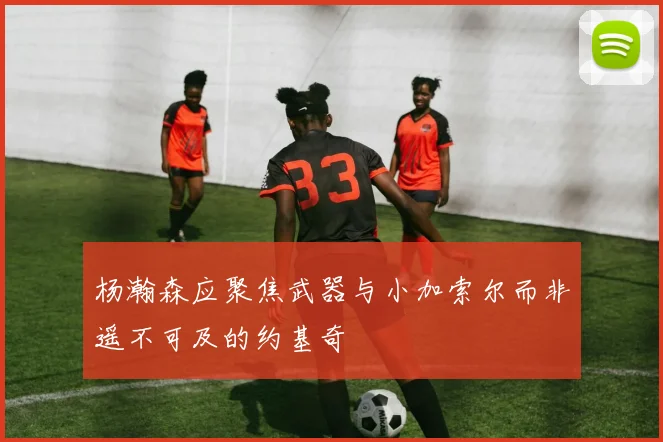 杨瀚森应聚焦武器与小加索尔而非遥不可及的约基奇
