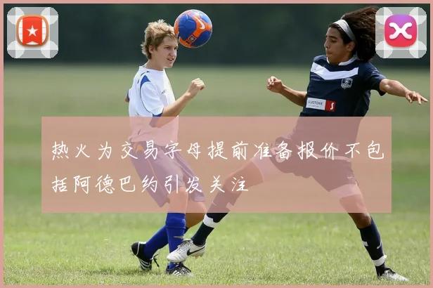 热火为交易字母提前准备报价不包括阿德巴约引发关注